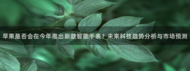 壹号大舞台下载：苹果是否会在今年推出新款智能手表？未来科技趋势分析与市场预测