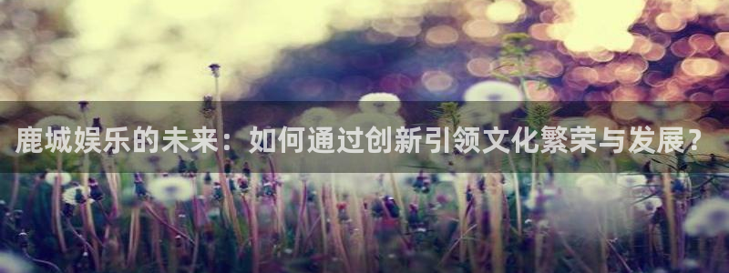 壹号大舞台下载链接：鹿城娱乐的未来：如何通过创新引领文化繁荣与发展？